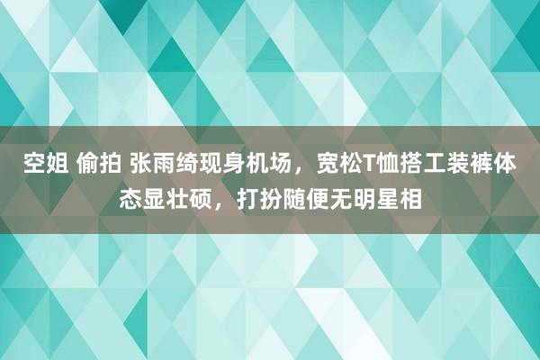 空姐 偷拍 张雨绮现身机场，宽松T恤搭工装裤体态显壮硕，打扮随便无明星相