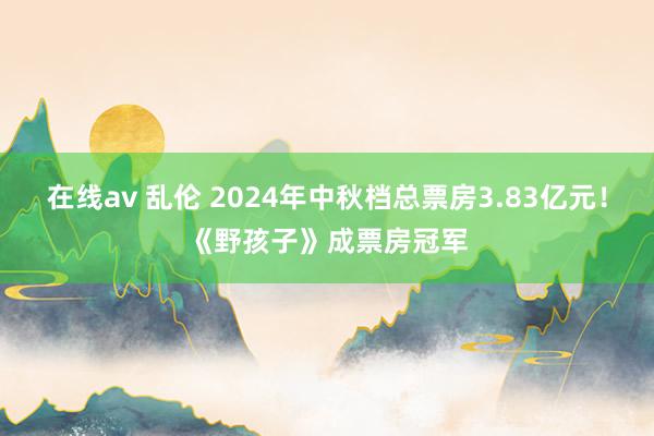 在线av 乱伦 2024年中秋档总票房3.83亿元！《野孩子》成票房冠军