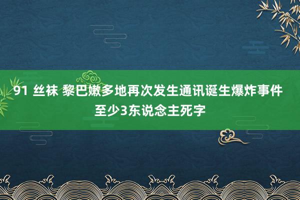 91 丝袜 黎巴嫩多地再次发生通讯诞生爆炸事件 至少3东说念主死字