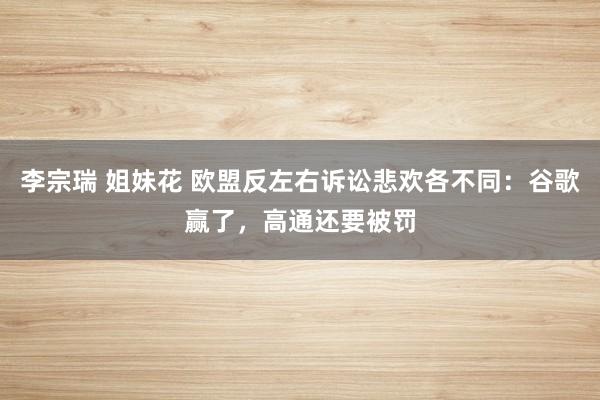 李宗瑞 姐妹花 欧盟反左右诉讼悲欢各不同：谷歌赢了，高通还要被罚