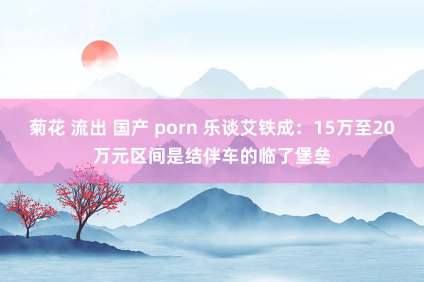 菊花 流出 国产 porn 乐谈艾铁成：15万至20万元区间是结伴车的临了堡垒