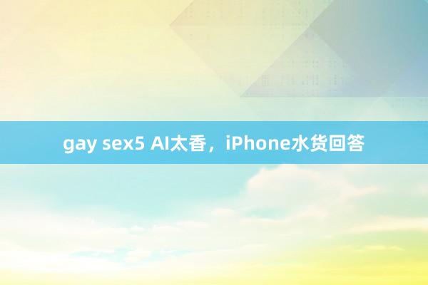 gay sex5 AI太香，iPhone水货回答