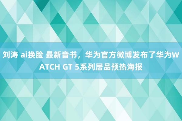 刘涛 ai换脸 最新音书，华为官方微博发布了华为WATCH GT 5系列居品预热海报