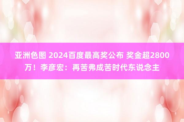 亚洲色图 2024百度最高奖公布 奖金超2800万！李彦宏：再苦弗成苦时代东说念主