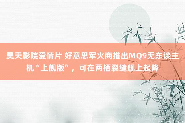 昊天影院爱情片 好意思军火商推出MQ9无东谈主机“上舰版”，可在两栖裂缝舰上起降