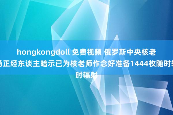 hongkongdoll 免费视频 俄罗斯中央核老师场正经东谈主暗示已为核老师作念好准备1444枚随时辐射