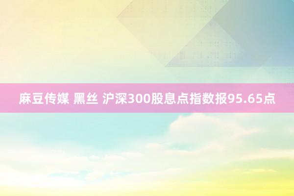 麻豆传媒 黑丝 沪深300股息点指数报95.65点