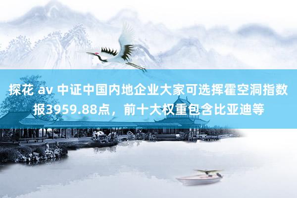 探花 av 中证中国内地企业大家可选挥霍空洞指数报3959.88点，前十大权重包含比亚迪等