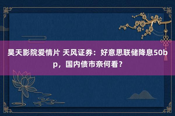 昊天影院爱情片 天风证券：好意思联储降息50bp，国内债市奈何看？