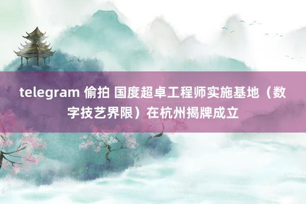 telegram 偷拍 国度超卓工程师实施基地（数字技艺界限）在杭州揭牌成立