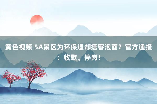 黄色视频 5A景区为环保退却搭客泡面？官方通报：收歇、停岗！