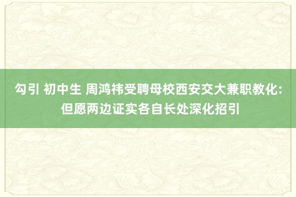 勾引 初中生 周鸿祎受聘母校西安交大兼职教化: 但愿两边证实各自长处深化招引