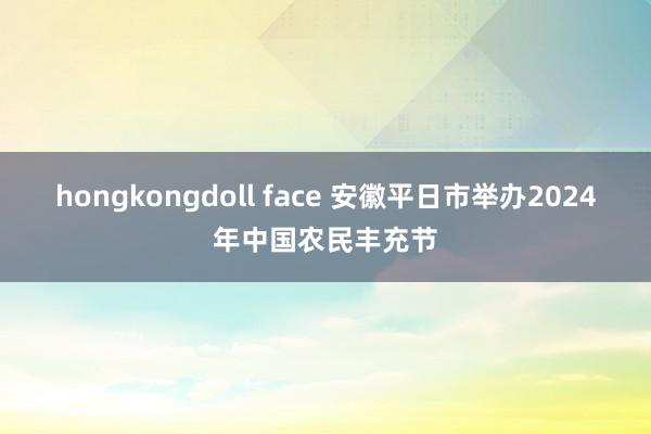 hongkongdoll face 安徽平日市举办2024年中国农民丰充节