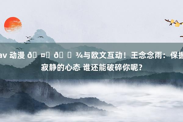 av 动漫 🤞🏾与欧文互动！王念念雨：保握寂静的心态 谁还能破碎你呢？