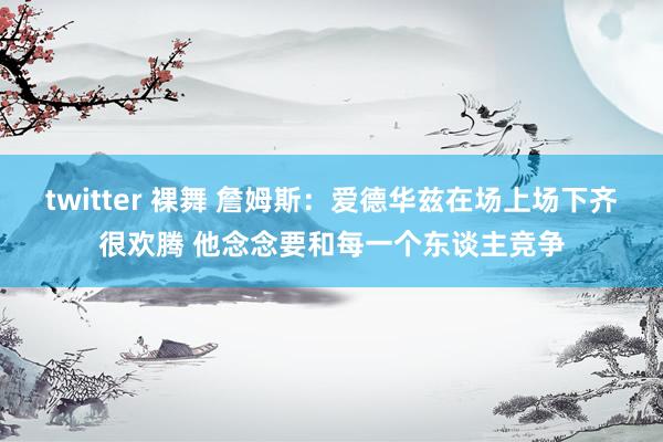 twitter 裸舞 詹姆斯：爱德华兹在场上场下齐很欢腾 他念念要和每一个东谈主竞争