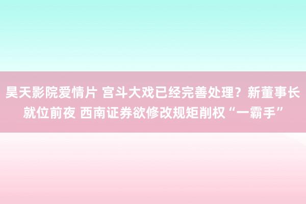 昊天影院爱情片 宫斗大戏已经完善处理？新董事长就位前夜 西南证券欲修改规矩削权“一霸手”