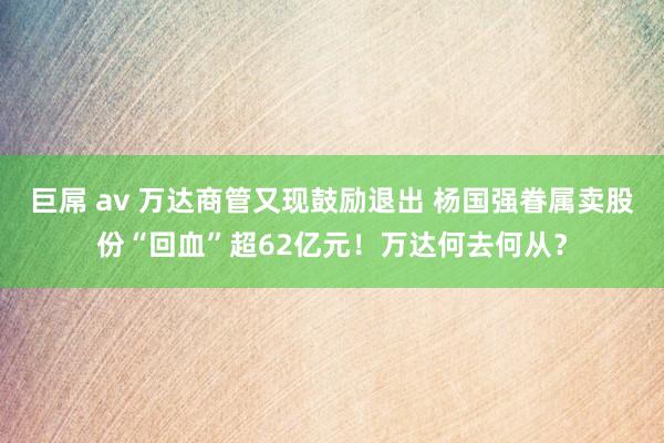 巨屌 av 万达商管又现鼓励退出 杨国强眷属卖股份“回血”超62亿元！万达何去何从？