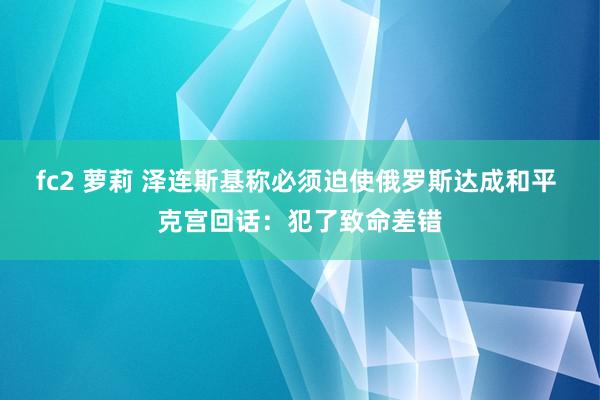 fc2 萝莉 泽连斯基称必须迫使俄罗斯达成和平 克宫回话：犯了致命差错