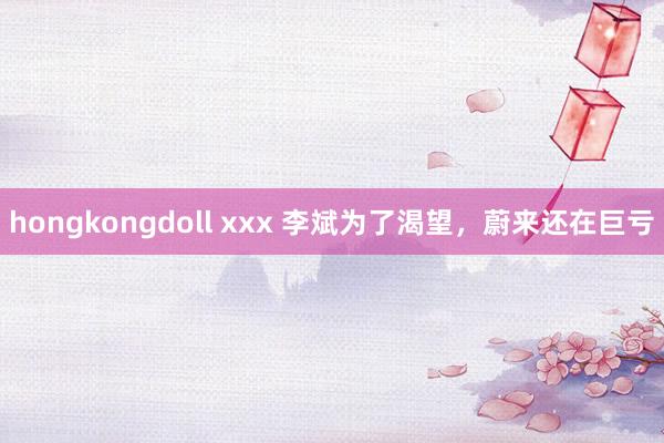 hongkongdoll xxx 李斌为了渴望，蔚来还在巨亏