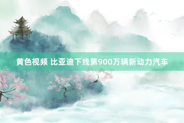 黄色视频 比亚迪下线第900万辆新动力汽车