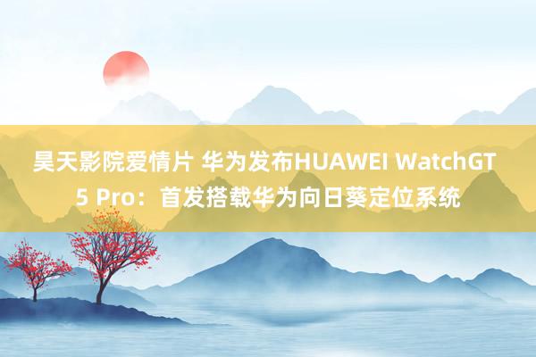 昊天影院爱情片 华为发布HUAWEI WatchGT 5 Pro：首发搭载华为向日葵定位系统