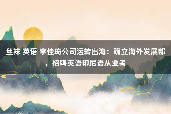 丝袜 英语 李佳琦公司运转出海：确立海外发展部，招聘英语印尼语从业者