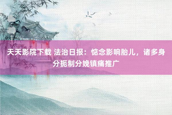 天天影院下载 法治日报：惦念影响胎儿，诸多身分扼制分娩镇痛推广