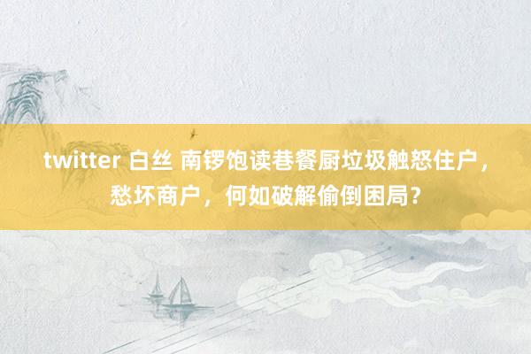 twitter 白丝 南锣饱读巷餐厨垃圾触怒住户，愁坏商户，何如破解偷倒困局？