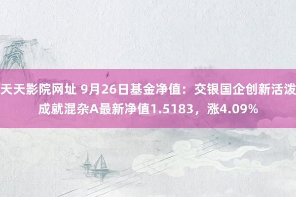 天天影院网址 9月26日基金净值：交银国企创新活泼成就混杂A最新净值1.5183，涨4.09%