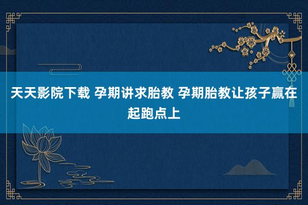 天天影院下载 孕期讲求胎教 孕期胎教让孩子赢在起跑点上