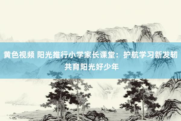 黄色视频 阳光推行小学家长课堂：护航学习新发轫 共育阳光好少年