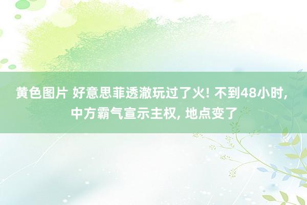 黄色图片 好意思菲透澈玩过了火! 不到48小时， 中方霸气宣示主权， 地点变了