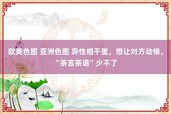 欧美色图 亚洲色图 异性相干里，想让对方动情，“茶言茶语”少不了