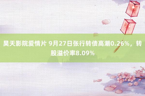 昊天影院爱情片 9月27日张行转债高潮0.26%，转股溢价率8.09%