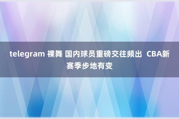 telegram 裸舞 国内球员重磅交往频出  CBA新赛季步地有变