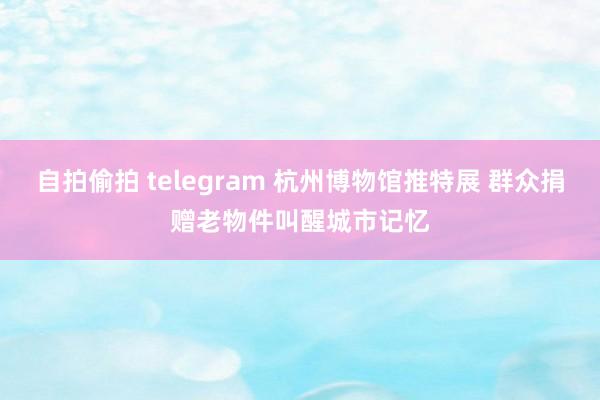 自拍偷拍 telegram 杭州博物馆推特展 群众捐赠老物件叫醒城市记忆