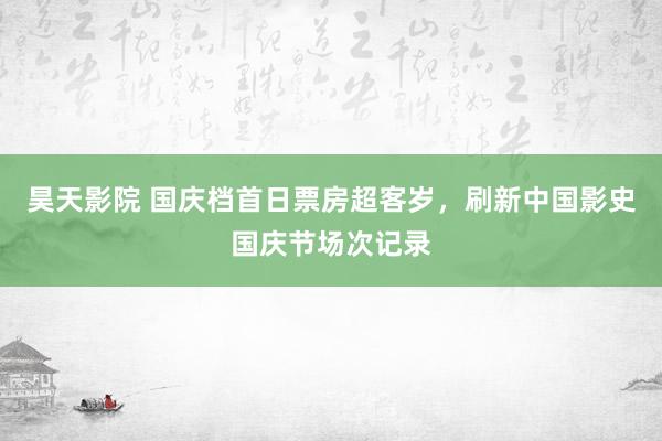 昊天影院 国庆档首日票房超客岁，刷新中国影史国庆节场次记录