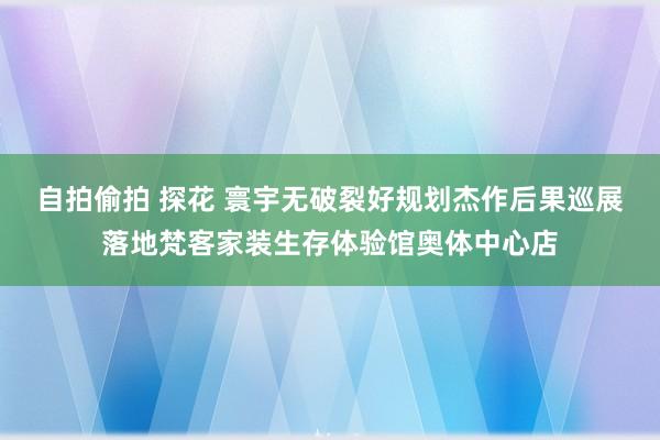 自拍偷拍 探花 寰宇无破裂好规划杰作后果巡展落地梵客家装生存体验馆奥体中心店