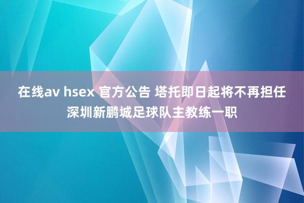 在线av hsex 官方公告 塔托即日起将不再担任深圳新鹏城足球队主教练一职