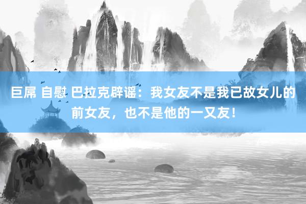 巨屌 自慰 巴拉克辟谣：我女友不是我已故女儿的前女友，也不是他的一又友！