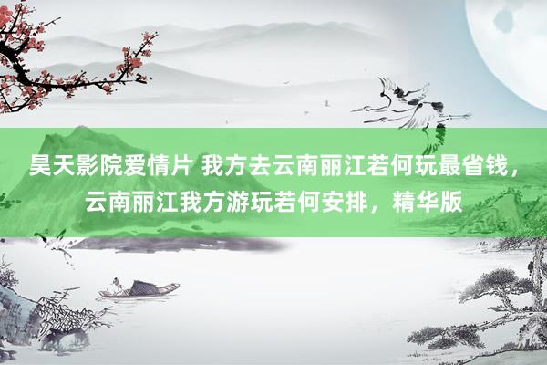 昊天影院爱情片 我方去云南丽江若何玩最省钱，云南丽江我方游玩若何安排，精华版