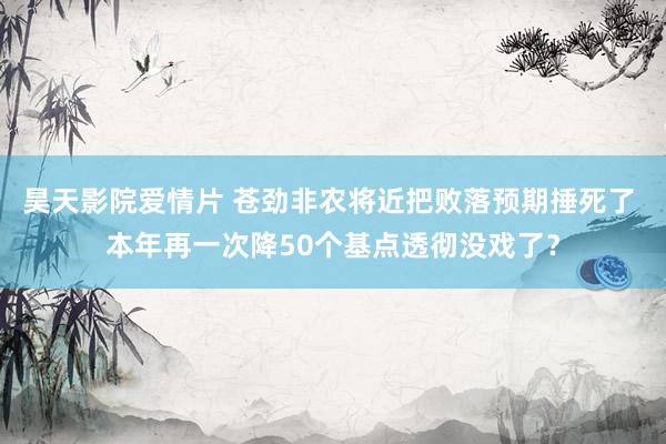 昊天影院爱情片 苍劲非农将近把败落预期捶死了 本年再一次降50个基点透彻没戏了？