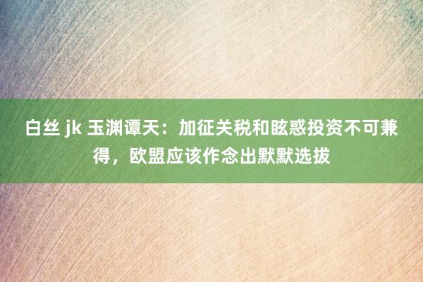 白丝 jk 玉渊谭天：加征关税和眩惑投资不可兼得，欧盟应该作念出默默选拔