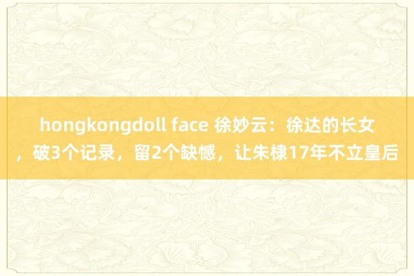 hongkongdoll face 徐妙云：徐达的长女，破3个记录，留2个缺憾，让朱棣17年不立皇后