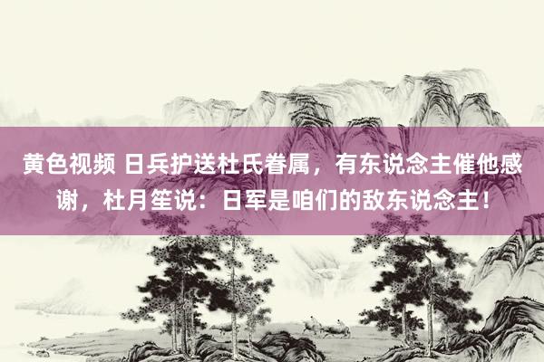 黄色视频 日兵护送杜氏眷属，有东说念主催他感谢，杜月笙说：日军是咱们的敌东说念主！