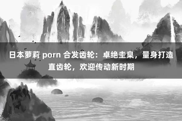 日本萝莉 porn 合发齿轮：卓绝圭臬，量身打造直齿轮，欢迎传动新时期