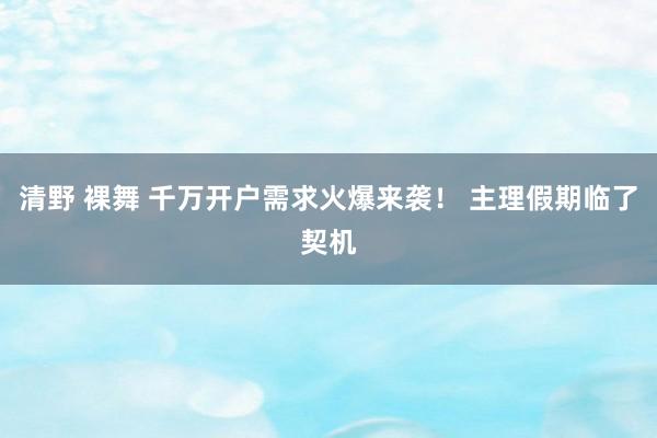 清野 裸舞 千万开户需求火爆来袭！ 主理假期临了契机