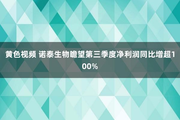 黄色视频 诺泰生物瞻望第三季度净利润同比增超100%