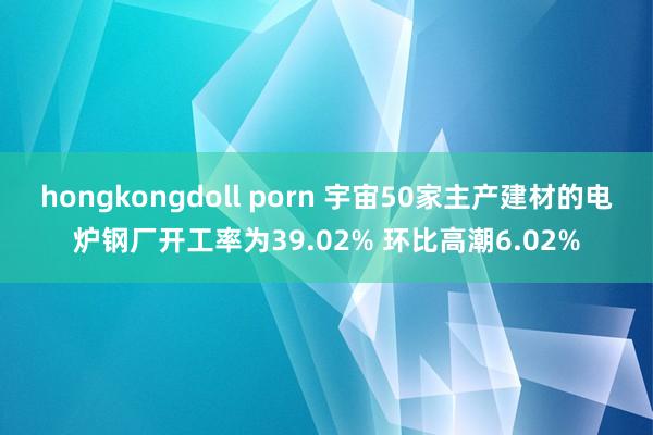 hongkongdoll porn 宇宙50家主产建材的电炉钢厂开工率为39.02% 环比高潮6.02%