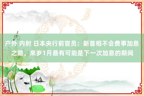 户外 内射 日本央行前官员：新首相不会费事加息之路，来岁1月最有可能是下一次加息的期间